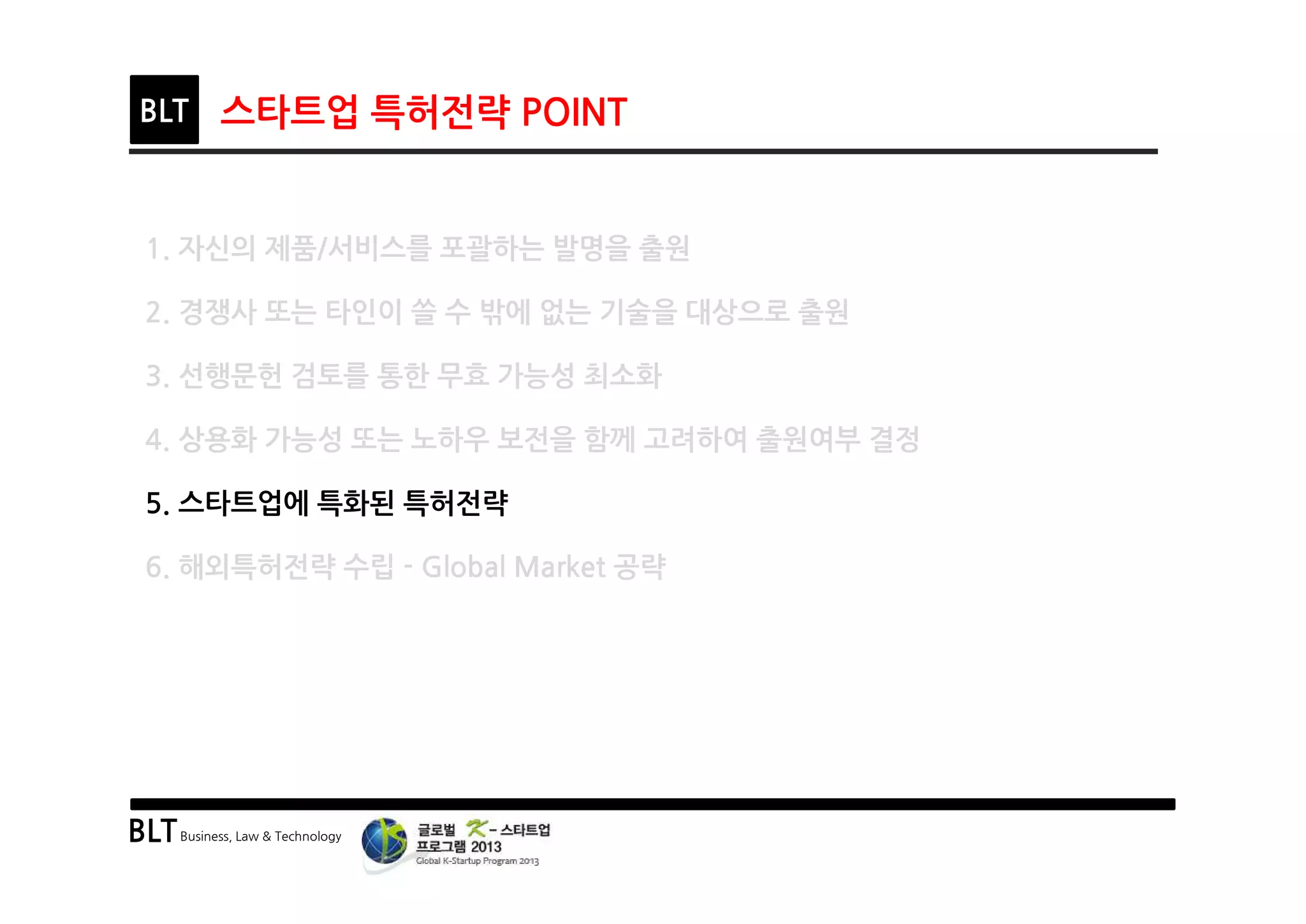 BLTBusiness, Law & Technology
BLT 스타트업 특허전략 POINT
1. 자신의 제품/서비스를 포괄하는 발명을 출원
2. 경쟁사 또는 타인이 쓸 수 밖에 없는 기술을 대상으로 출원
3. 선행문헌 검토를 통한 무효 가능성 최소화
4. 상용화 가능성 또는 노하우 보전을 함께 고려하여 출원여부 결정
5. 스타트업에 특화된 특허전략
6. 해외특허전략 수립 - Global Market 공략
 