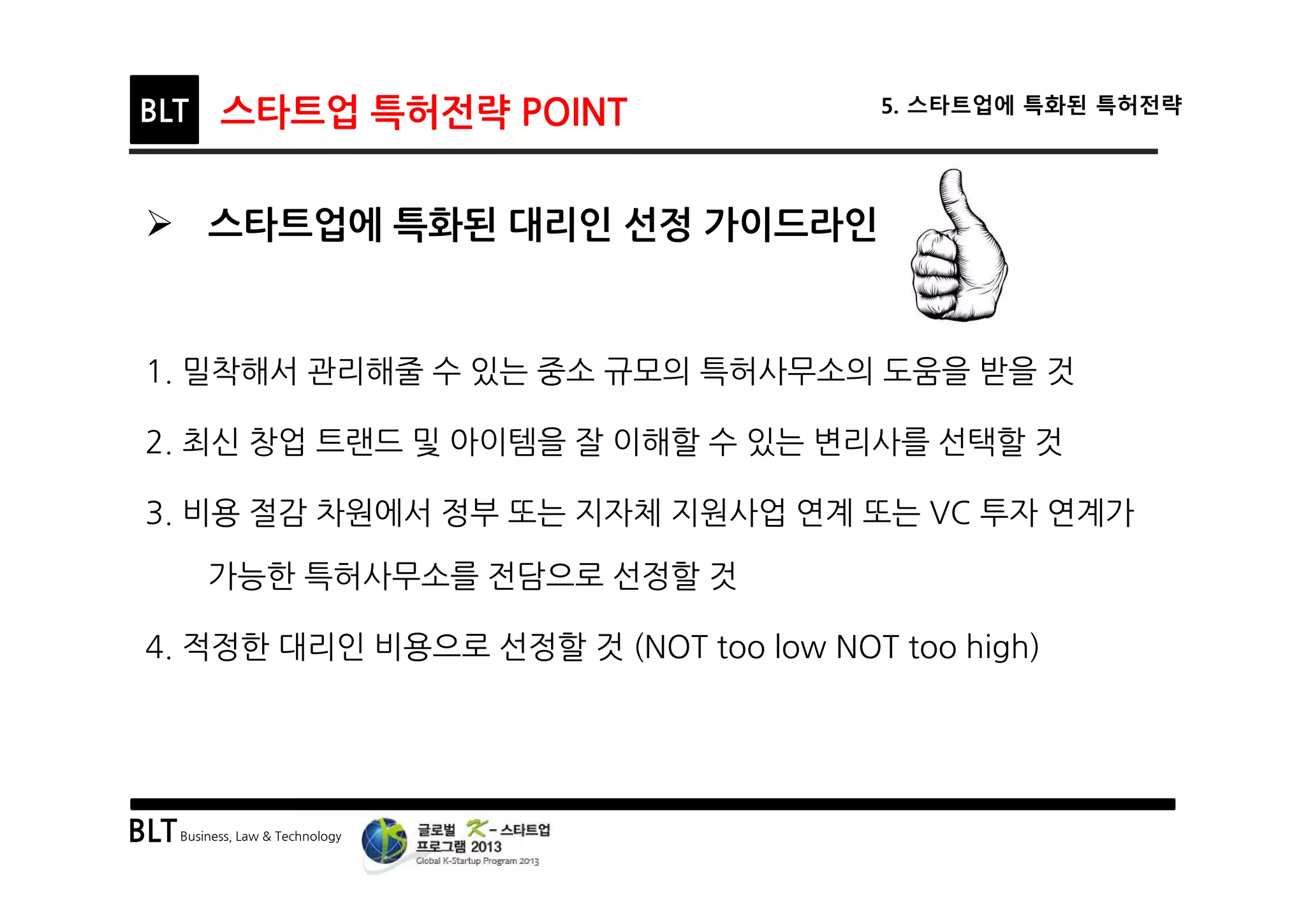 BLTBusiness, Law & Technology
BLT 스타트업 특허전략 POINT 5. 스타트업에 특화된 특허전략
Ø 스타트업에 특화된 대리인 선정 가이드라인
1. 밀착해서 관리해줄 수 있는 중소 규모의 특허사무소의 도움을 받을 것
2. 최신 창업 트랜드 및 아이템을 잘 이해할 수 있는 변리사를 선택할 것
3. 비용 절감 차원에서 정부 또는 지자체 지원사업 연계 또는 VC 투자 연계가
가능한 특허사무소를 전담으로 선정할 것
4. 적정한 대리인 비용으로 선정할 것 (NOT too low NOT too high)
 
