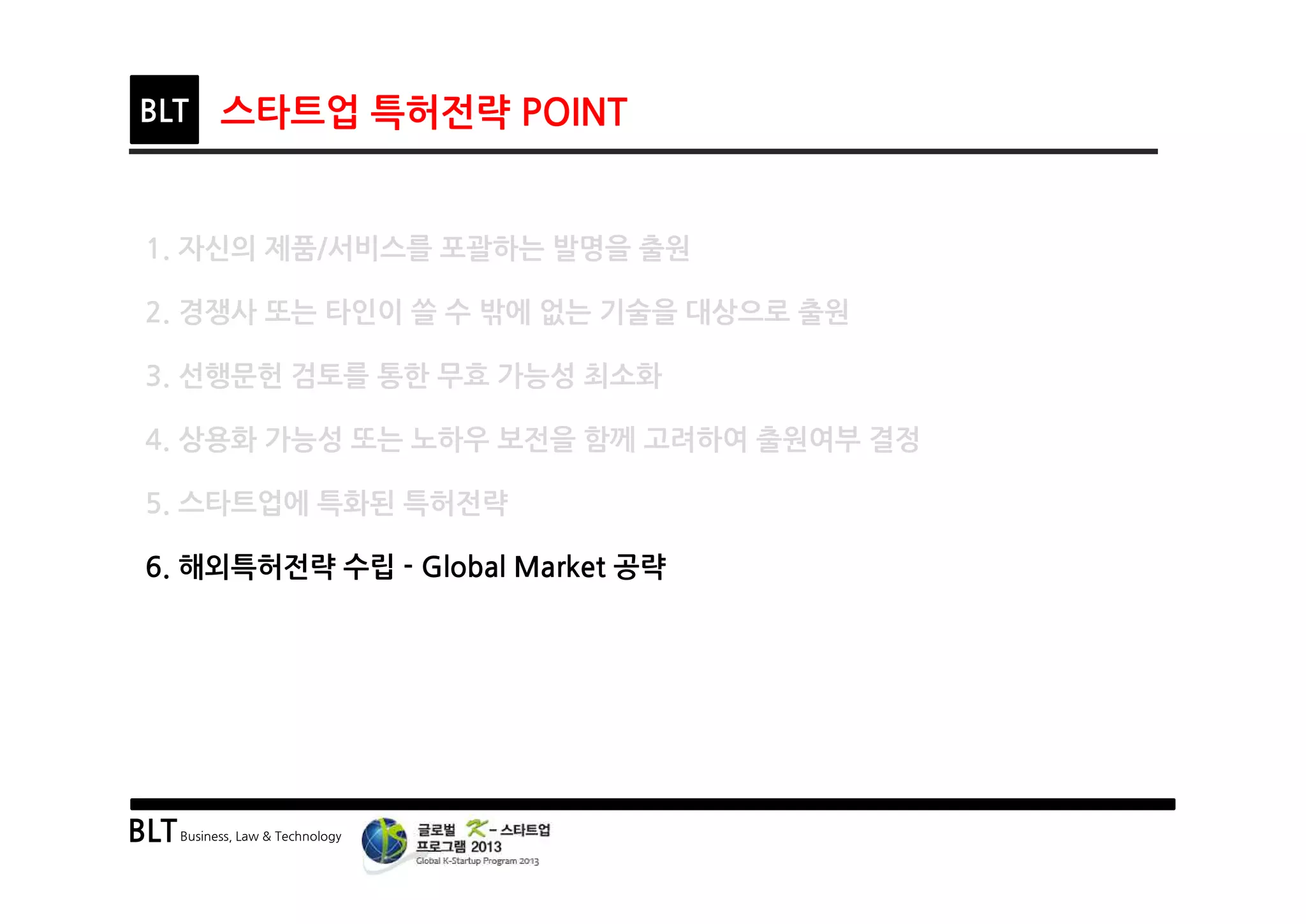 BLTBusiness, Law & Technology
BLT 스타트업 특허전략 POINT
1. 자신의 제품/서비스를 포괄하는 발명을 출원
2. 경쟁사 또는 타인이 쓸 수 밖에 없는 기술을 대상으로 출원
3. 선행문헌 검토를 통한 무효 가능성 최소화
4. 상용화 가능성 또는 노하우 보전을 함께 고려하여 출원여부 결정
5. 스타트업에 특화된 특허전략
6. 해외특허전략 수립 - Global Market 공략
 