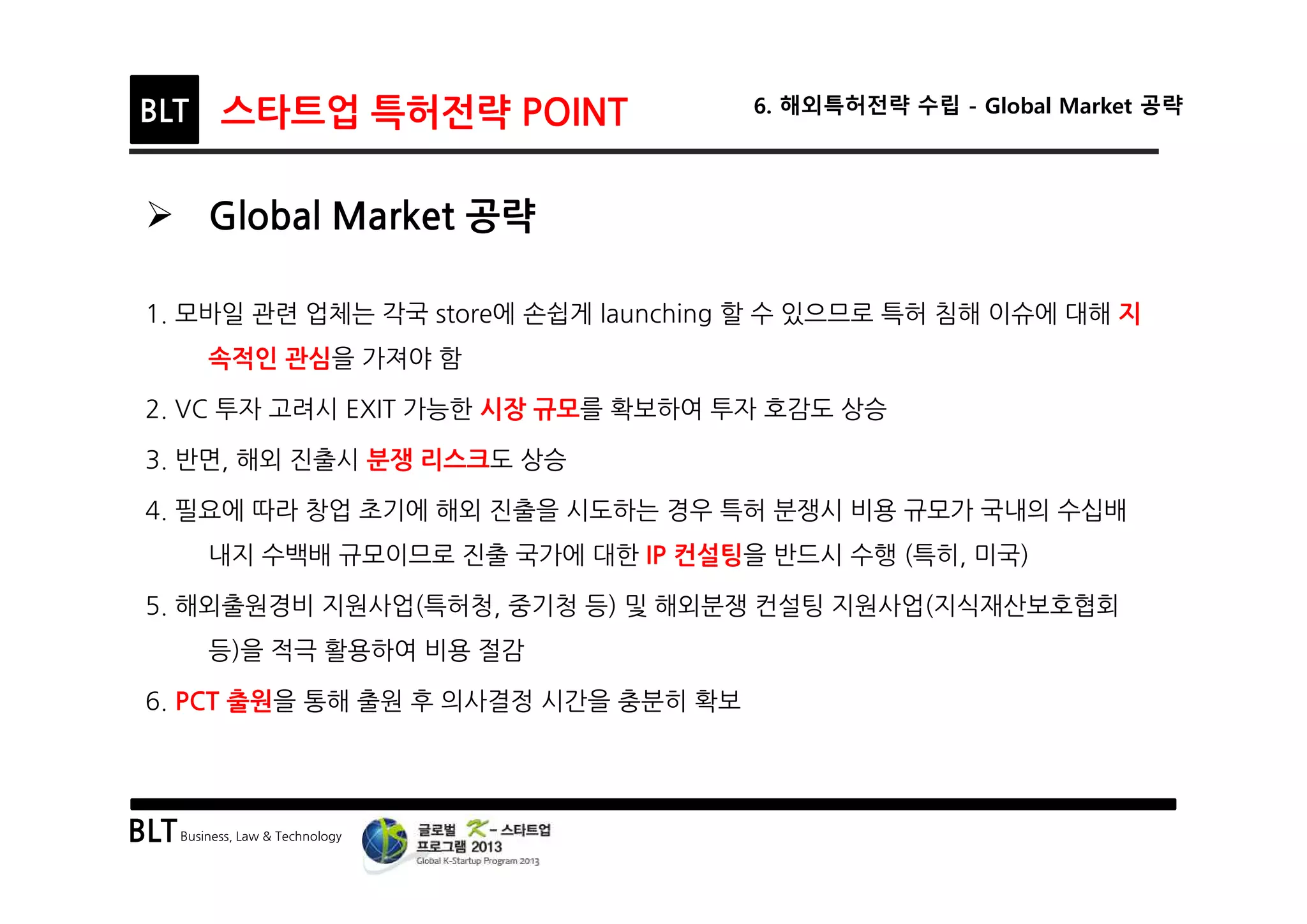 BLTBusiness, Law & Technology
BLT 스타트업 특허전략 POINT 6. 해외특허전략 수립 - Global Market 공략
Ø Global Market 공략
1. 모바일 관련 업체는 각국 store에 손쉽게 launching 할 수 있으므로 특허 침해 이슈에 대해 지
속적인 관심을 가져야 함
2. VC 투자 고려시 EXIT 가능한 시장 규모를 확보하여 투자 호감도 상승
3. 반면, 해외 진출시 분쟁 리스크도 상승
4. 필요에 따라 창업 초기에 해외 진출을 시도하는 경우 특허 분쟁시 비용 규모가 국내의 수십배
내지 수백배 규모이므로 진출 국가에 대한 IP 컨설팅을 반드시 수행 (특히, 미국)
5. 해외출원경비 지원사업(특허청, 중기청 등) 및 해외분쟁 컨설팅 지원사업(지식재산보호협회
등)을 적극 활용하여 비용 절감
6. PCT 출원을 통해 출원 후 의사결정 시간을 충분히 확보
 