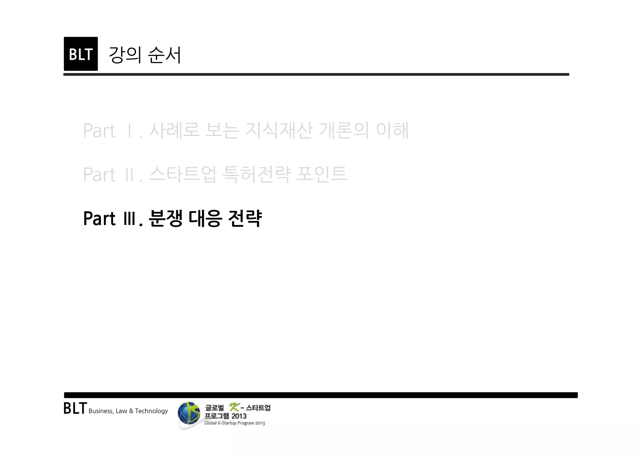 BLTBusiness, Law & Technology
BLT 강의 순서
Part Ⅰ. 사례로 보는 지식재산 개론의 이해
Part Ⅱ. 스타트업 특허전략 포인트
Part Ⅲ. 분쟁 대응 전략
 
