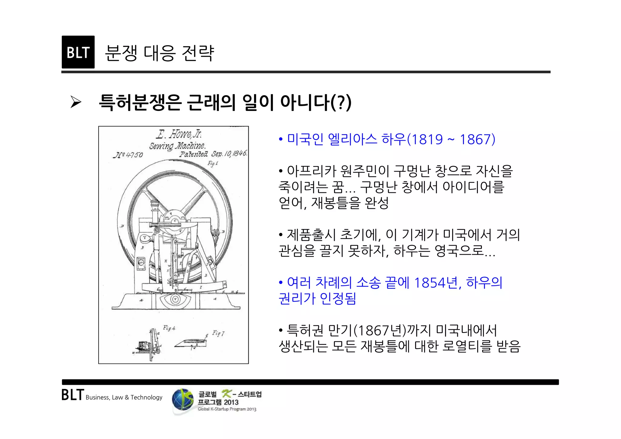 BLTBusiness, Law & Technology
BLT 분쟁 대응 전략
Ø 특허분쟁은 근래의 일이 아니다(?)
• 미국인 엘리아스 하우(1819 ~ 1867)
• 아프리카 원주민이 구멍난 창으로 자신을
죽이려는 꿈... 구멍난 창에서 아이디어를
얻어, 재봉틀을 완성
• 제품출시 초기에, 이 기계가 미국에서 거의
관심을 끌지 못하자, 하우는 영국으로...
• 여러 차례의 소송 끝에 1854년, 하우의
권리가 인정됨
• 특허권 만기(1867년)까지 미국내에서
생산되는 모든 재봉틀에 대한 로열티를 받음
 
