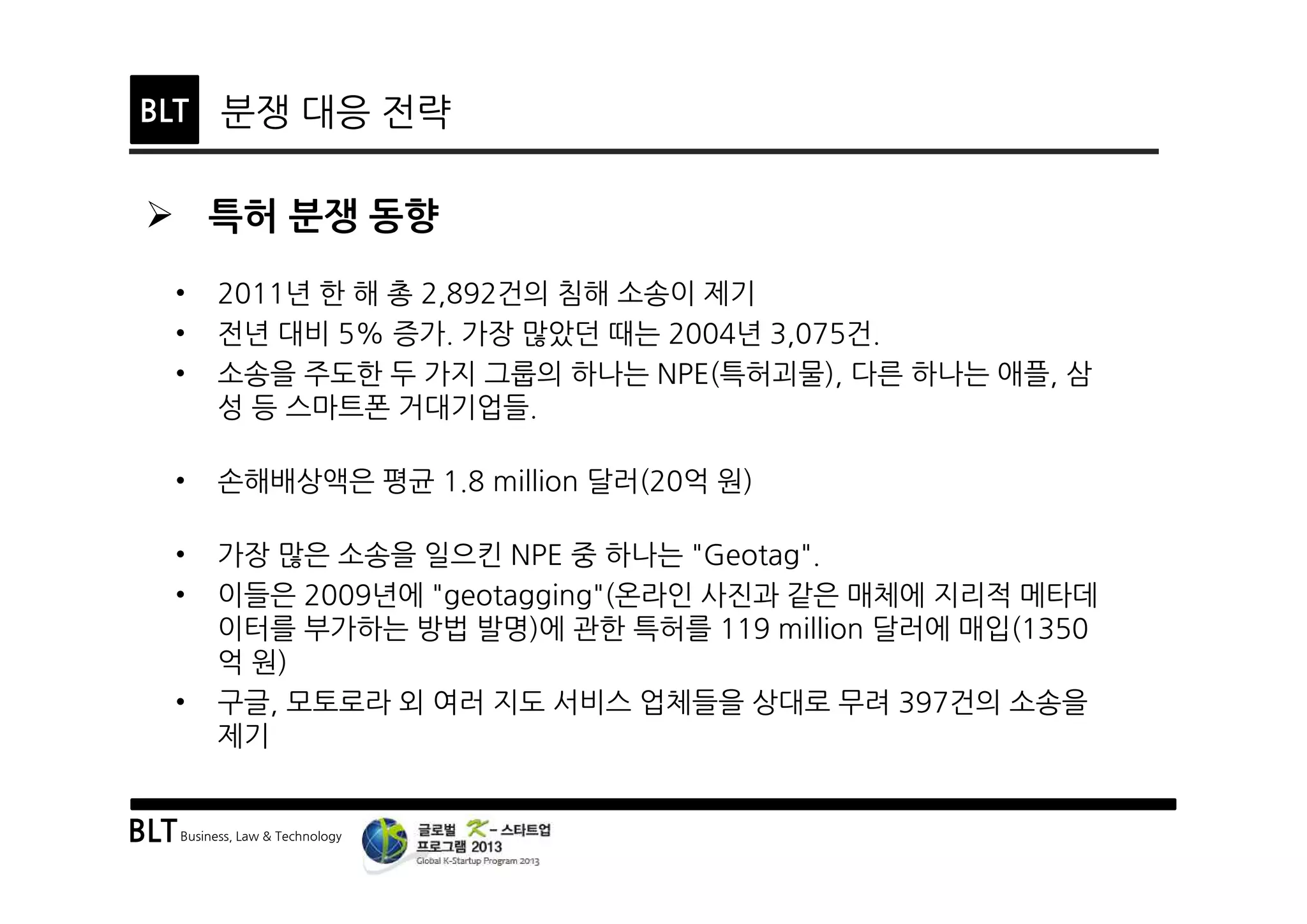 BLTBusiness, Law & Technology
BLT 분쟁 대응 전략
Ø 특허 분쟁 동향
• 2011년 한 해 총 2,892건의 침해 소송이 제기
• 전년 대비 5% 증가. 가장 많았던 때는 2004년 3,075건.
• 소송을 주도한 두 가지 그룹의 하나는 NPE(특허괴물), 다른 하나는 애플, 삼
성 등 스마트폰 거대기업들.
• 손해배상액은 평균 1.8 million 달러(20억 원)
• 가장 많은 소송을 일으킨 NPE 중 하나는 "Geotag".
• 이들은 2009년에 "geotagging"(온라인 사진과 같은 매체에 지리적 메타데
이터를 부가하는 방법 발명)에 관한 특허를 119 million 달러에 매입(1350
억 원)
• 구글, 모토로라 외 여러 지도 서비스 업체들을 상대로 무려 397건의 소송을
제기
 