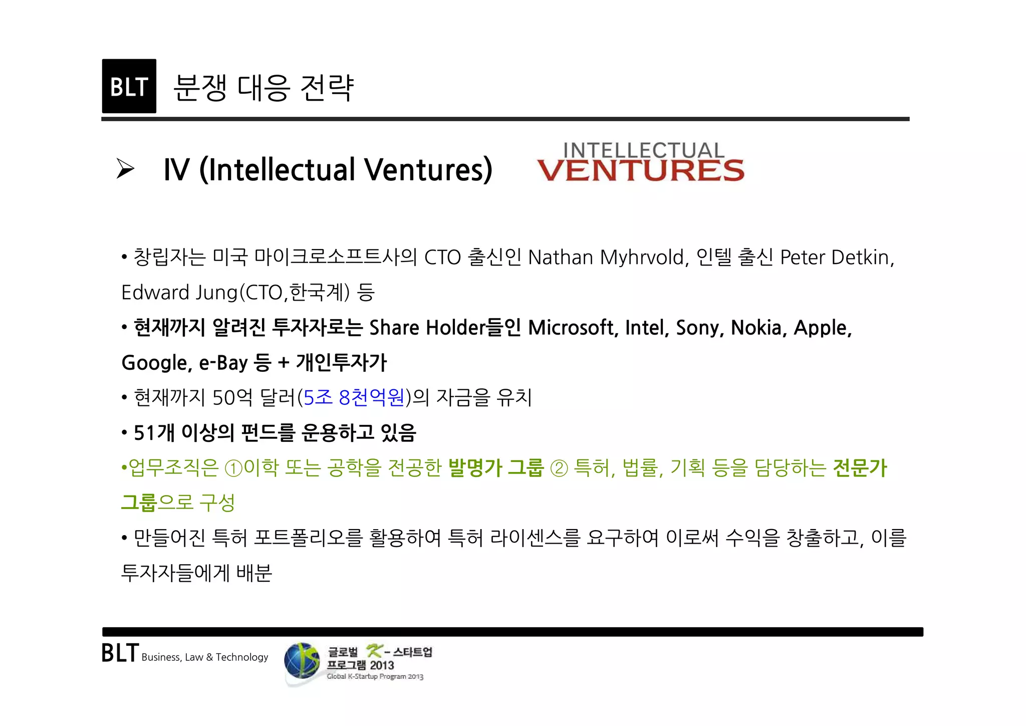 BLTBusiness, Law & Technology
BLT 분쟁 대응 전략
Ø IV (Intellectual Ventures)
• 창립자는 미국 마이크로소프트사의 CTO 출신인 Nathan Myhrvold, 인텔 출신 Peter Detkin,
Edward Jung(CTO,한국계) 등
• 현재까지 알려진 투자자로는 Share Holder들인 Microsoft, Intel, Sony, Nokia, Apple,
Google, e-Bay 등 + 개인투자가
• 현재까지 50억 달러(5조 8천억원)의 자금을 유치
• 51개 이상의 펀드를 운용하고 있음
•업무조직은 ①이학 또는 공학을 전공한 발명가 그룹 ② 특허, 법률, 기획 등을 담당하는 전문가
그룹으로 구성
• 만들어진 특허 포트폴리오를 활용하여 특허 라이센스를 요구하여 이로써 수익을 창출하고, 이를
투자자들에게 배분
 