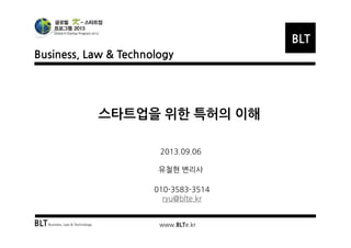 Business, Law & Technology
BLT
BLTBusiness, Law & Technology www.BLTe.kr
스타트업을 위한 특허의 이해
2013.09.06
유철현 변리사
010-3583-3514
ryu@blte.kr
 