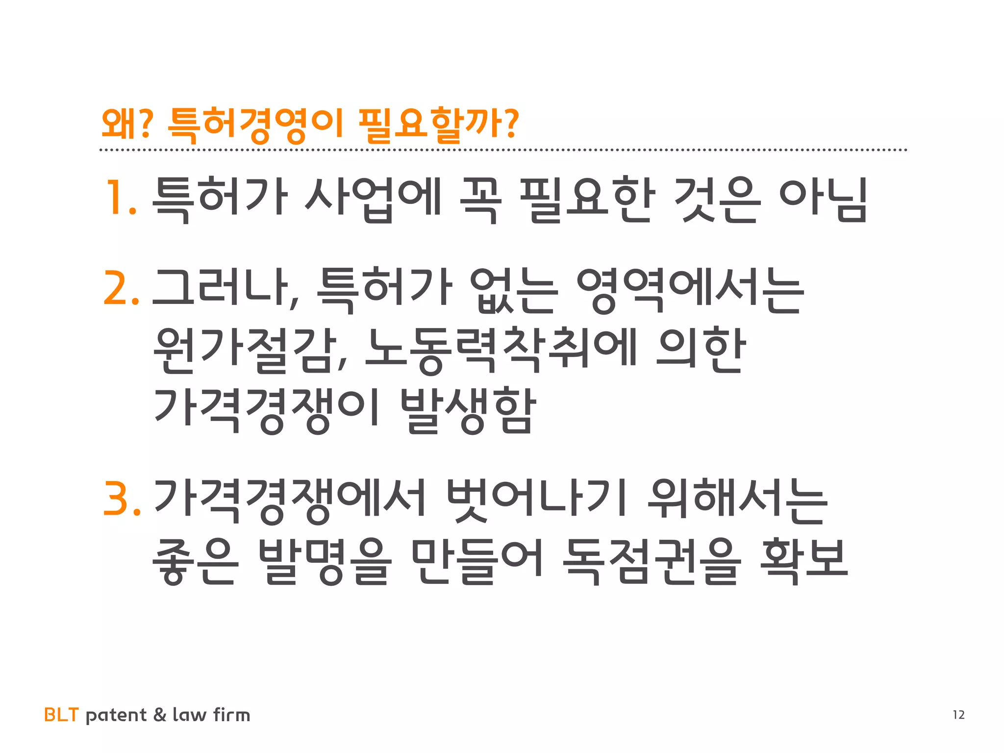 BLT patent & law firm 
왜? 특허경영이 필요할까? 
1.특허가 사업에 꼭 필요한 것은 아님 
2.그러나, 특허가 없는 영역에서는 원가절감, 노동력착취에 의한 가격경쟁이 발생함 
3.가격경쟁에서 벗어나기 위해서는 좋은 발명을 만들어 독점권을 확보 
12  