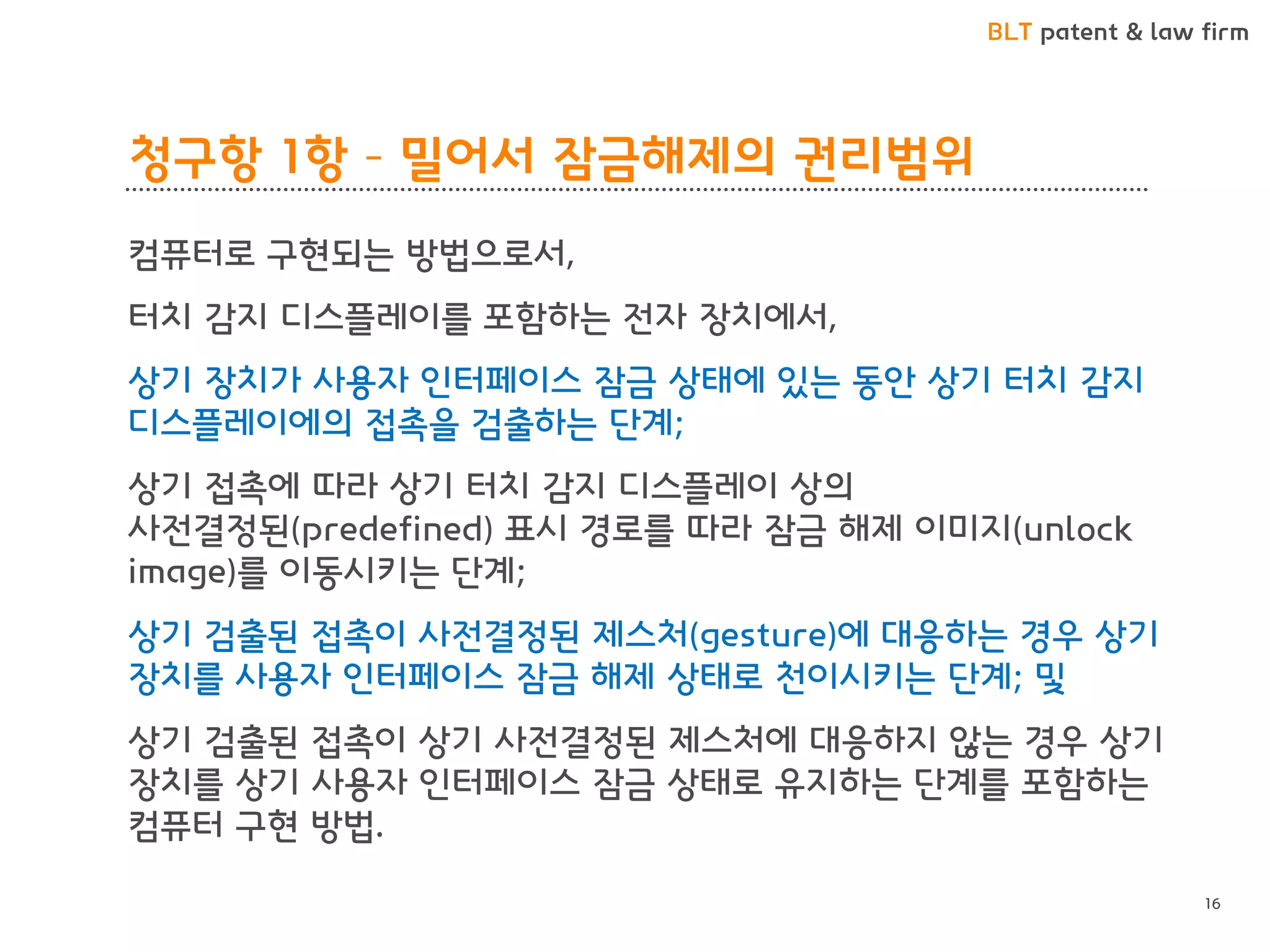 BLT patent & law firm 
청구항 1항 – 밀어서 잠금해제의 권리범위 
컴퓨터로 구현되는 방법으로서, 
터치 감지 디스플레이를 포함하는 전자 장치에서, 
상기 장치가 사용자 인터페이스 잠금 상태에 있는 동안 상기 터치 감지 디스플레이에의 접촉을 검출하는 단계; 
상기 접촉에 따라 상기 터치 감지 디스플레이 상의 사전결정된(predefined) 표시 경로를 따라 잠금 해제 이미지(unlock image)를 이동시키는 단계; 
상기 검출된 접촉이 사전결정된 제스처(gesture)에 대응하는 경우 상기 장치를 사용자 인터페이스 잠금 해제 상태로 천이시키는 단계; 및 
상기 검출된 접촉이 상기 사전결정된 제스처에 대응하지 않는 경우 상기 장치를 상기 사용자 인터페이스 잠금 상태로 유지하는 단계를 포함하는 컴퓨터 구현 방법. 
16  