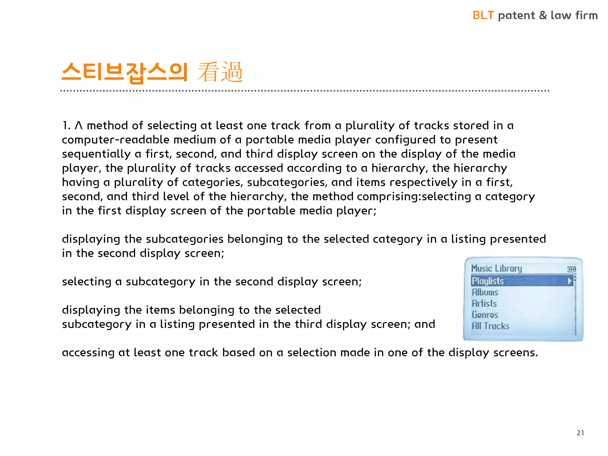 BLT patent & law firm 
스티브잡스의 看過 
21 
1. A method of selecting at least one track from a plurality of tracks stored in a computer-readable medium of a portable media player configured to present sequentially a first, second, and third display screen on the display of the media player, the plurality of tracks accessed according to a hierarchy, the hierarchy having a plurality of categories, subcategories, and items respectively in a first, second, and third level of the hierarchy, the method comprising:selecting a category in the first display screen of the portable media player; 
displaying the subcategories belonging to the selected category in a listing presented in the second display screen; 
selecting a subcategory in the second display screen; 
displaying the items belonging to the selected 
subcategory in a listing presented in the third display screen; and 
accessing at least one track based on a selection made in one of the display screens.  