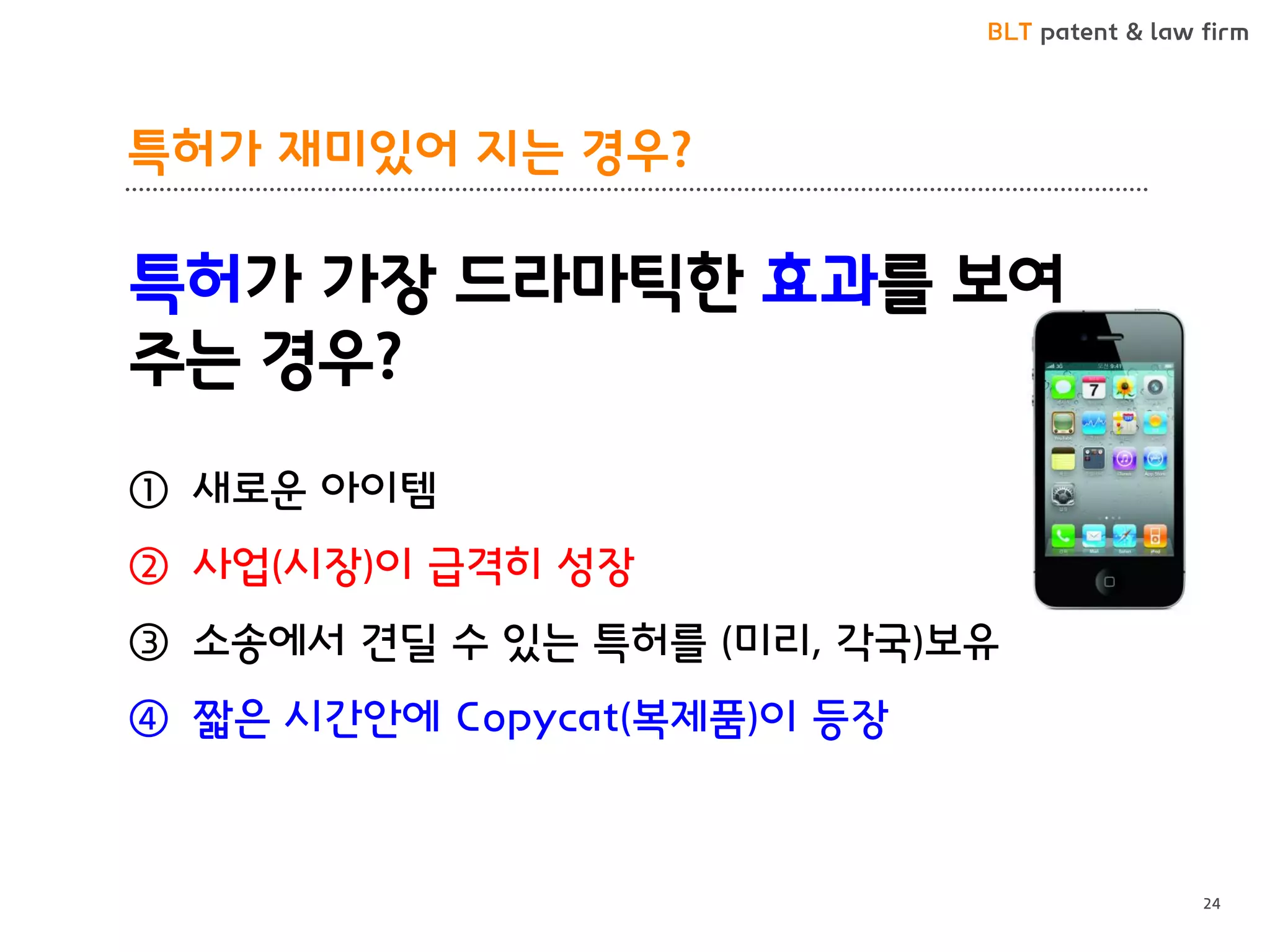 BLT patent & law firm 
특허가 재미있어 지는 경우? 
24 
특허가 가장 드라마틱한 효과를 보여주는 경우? 
①새로운 아이템 
②사업(시장)이 급격히 성장 
③소송에서 견딜 수 있는 특허를 (미리, 각국)보유 
④짧은 시간안에 Copycat(복제품)이 등장  