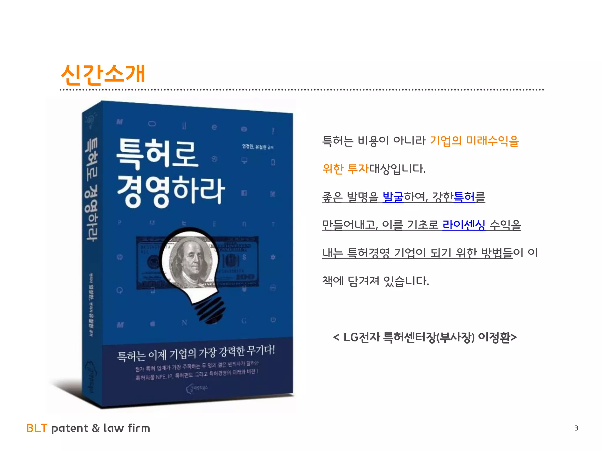 BLT patent & law firm 
신간소개 
3 
특허는 비용이 아니라 기업의 미래수익을 위한 투자대상입니다. 
좋은 발명을 발굴하여, 강한특허를 만들어내고, 이를 기초로 라이센싱 수익을 내는 특허경영 기업이 되기 위한 방법들이 이 책에 담겨져 있습니다. 
< LG전자 특허센터장(부사장) 이정환>  
