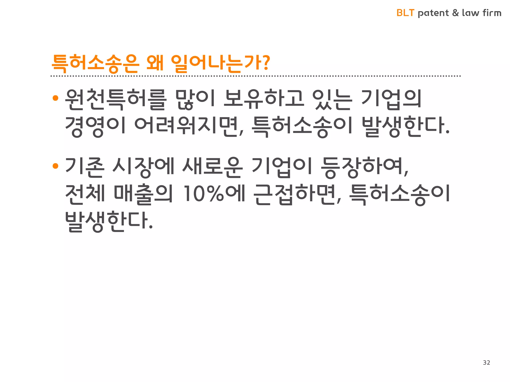BLT patent & law firm 
특허소송은 왜 일어나는가? 
•원천특허를 많이 보유하고 있는 기업의 경영이 어려워지면, 특허소송이 발생한다. 
•기존 시장에 새로운 기업이 등장하여, 전체 매출의 10%에 근접하면, 특허소송이 발생한다. 
32  