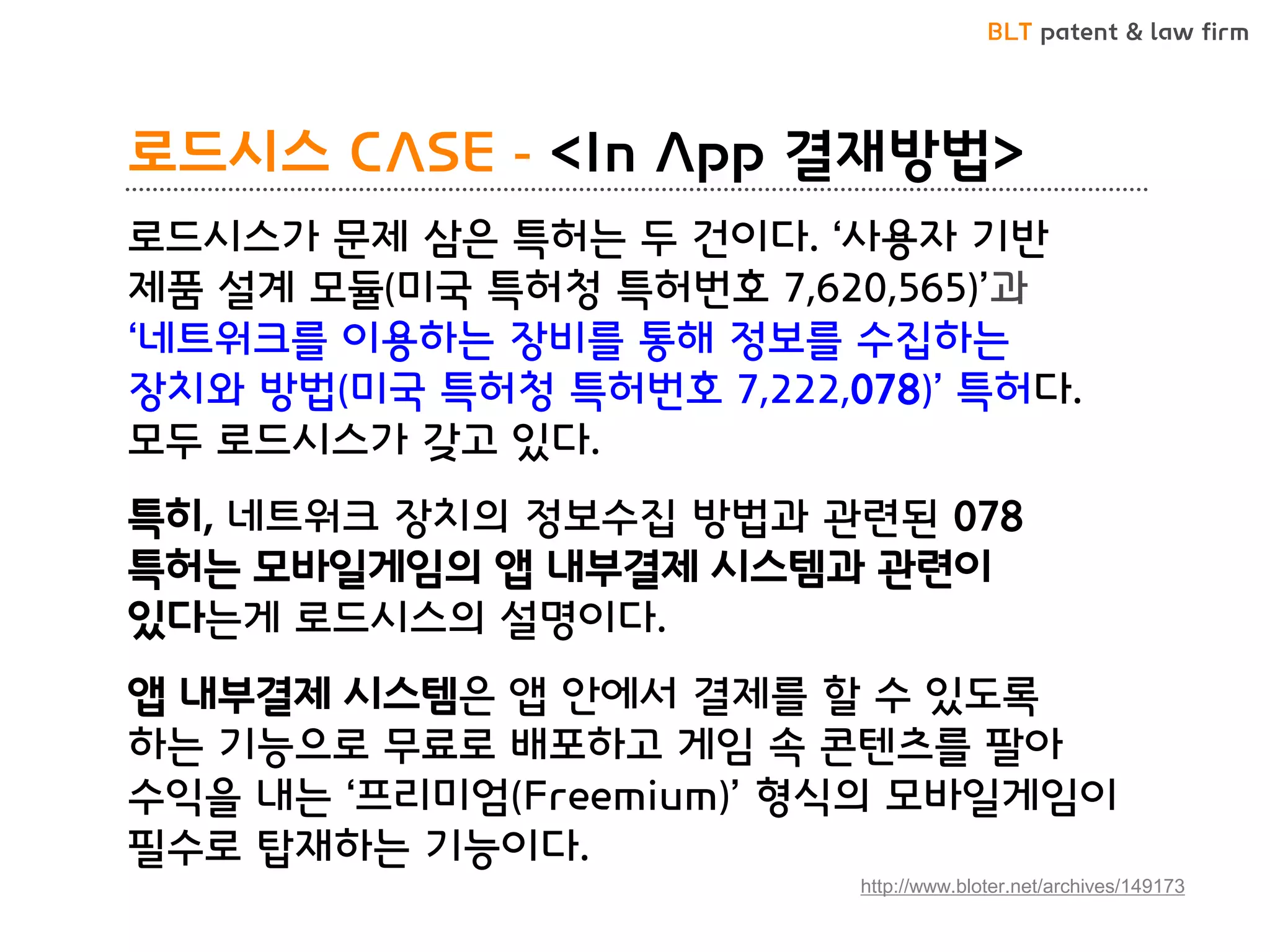 BLT patent & law firm 
로드시스 CASE - <In App 결재방법> 
로드시스가 문제 삼은 특허는 두 건이다. ‘사용자 기반 제품 설계 모듈(미국 특허청 특허번호 7,620,565)’과 ‘네트워크를 이용하는 장비를 통해 정보를 수집하는 장치와 방법(미국 특허청 특허번호 7,222,078)’ 특허다. 모두 로드시스가 갖고 있다. 
특히, 네트워크 장치의 정보수집 방법과 관련된 078 특허는 모바일게임의 앱 내부결제 시스템과 관련이 있다는게 로드시스의 설명이다. 
앱 내부결제 시스템은 앱 안에서 결제를 할 수 있도록 하는 기능으로 무료로 배포하고 게임 속 콘텐츠를 팔아 수익을 내는 ‘프리미엄(Freemium)’ 형식의 모바일게임이 필수로 탑재하는 기능이다. 
http://www.bloter.net/archives/149173  