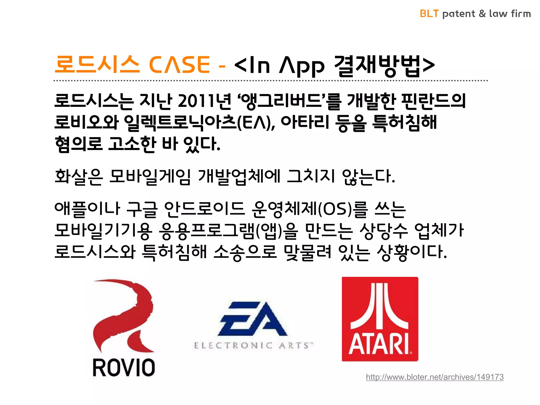 BLT patent & law firm 
로드시스 CASE - <In App 결재방법> 
로드시스는 지난 2011년 ‘앵그리버드’를 개발한 핀란드의 로비오와 일렉트로닉아츠(EA), 아타리 등을 특허침해 혐의로 고소한 바 있다. 
화살은 모바일게임 개발업체에 그치지 않는다. 
애플이나 구글 안드로이드 운영체제(OS)를 쓰는 모바일기기용 응용프로그램(앱)을 만드는 상당수 업체가 로드시스와 특허침해 소송으로 맞물려 있는 상황이다. 
http://www.bloter.net/archives/149173  
