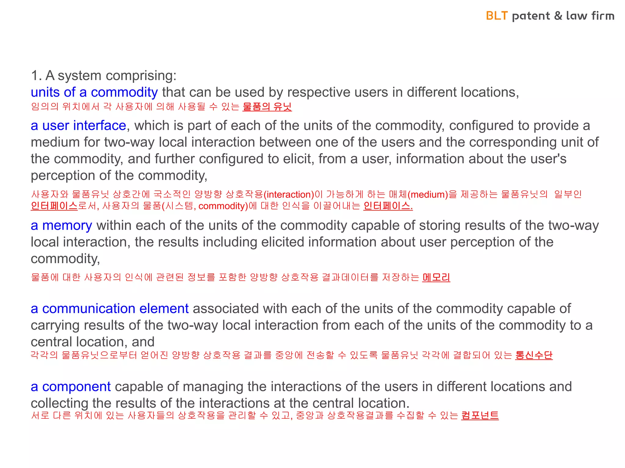 BLT patent & law firm 
•로드시스 CASE - <In App 결재방법> 
1. A system comprising: units of a commodity that can be used by respective users in different locations, a user interface, which is part of each of the units of the commodity, configured to provide a medium for two-way local interaction between one of the users and the corresponding unit of the commodity, and further configured to elicit, from a user, information about the user's perception of the commodity, a memory within each of the units of the commodity capable of storing results of the two-way local interaction, the results including elicited information about user perception of the commodity, a communication element associated with each of the units of the commodity capable of carrying results of the two-way local interaction from each of the units of the commodity to a central location, and a component capable of managing the interactions of the users in different locations and collecting the results of the interactions at the central location. 
임의의 위치에서 각 사용자에 의해 사용될 수 있는 물품의 유닛 
사용자와 물품유닛 상호간에 국소적인 양방향 상호작용(interaction)이 가능하게 하는 매체(medium)을 제공하는 물품유닛의 일부인 인터페이스로서, 사용자의 물품(시스템, commodity)에 대한 인식을 이끌어내는 인터페이스. 
물품에 대한 사용자의 인식에 관련된 정보를 포함한 양방향 상호작용 결과데이터를 저장하는 메모리 
각각의 물품유닛으로부터 얻어진 양방향 상호작용 결과를 중앙에 전송할 수 있도록 물품유닛 각각에 결합되어 있는 통신수단 
서로 다른 위치에 있는 사용자들의 상호작용을 관리할 수 있고, 중앙과 상호작용결과를 수집할 수 있는 컴포넌트  
