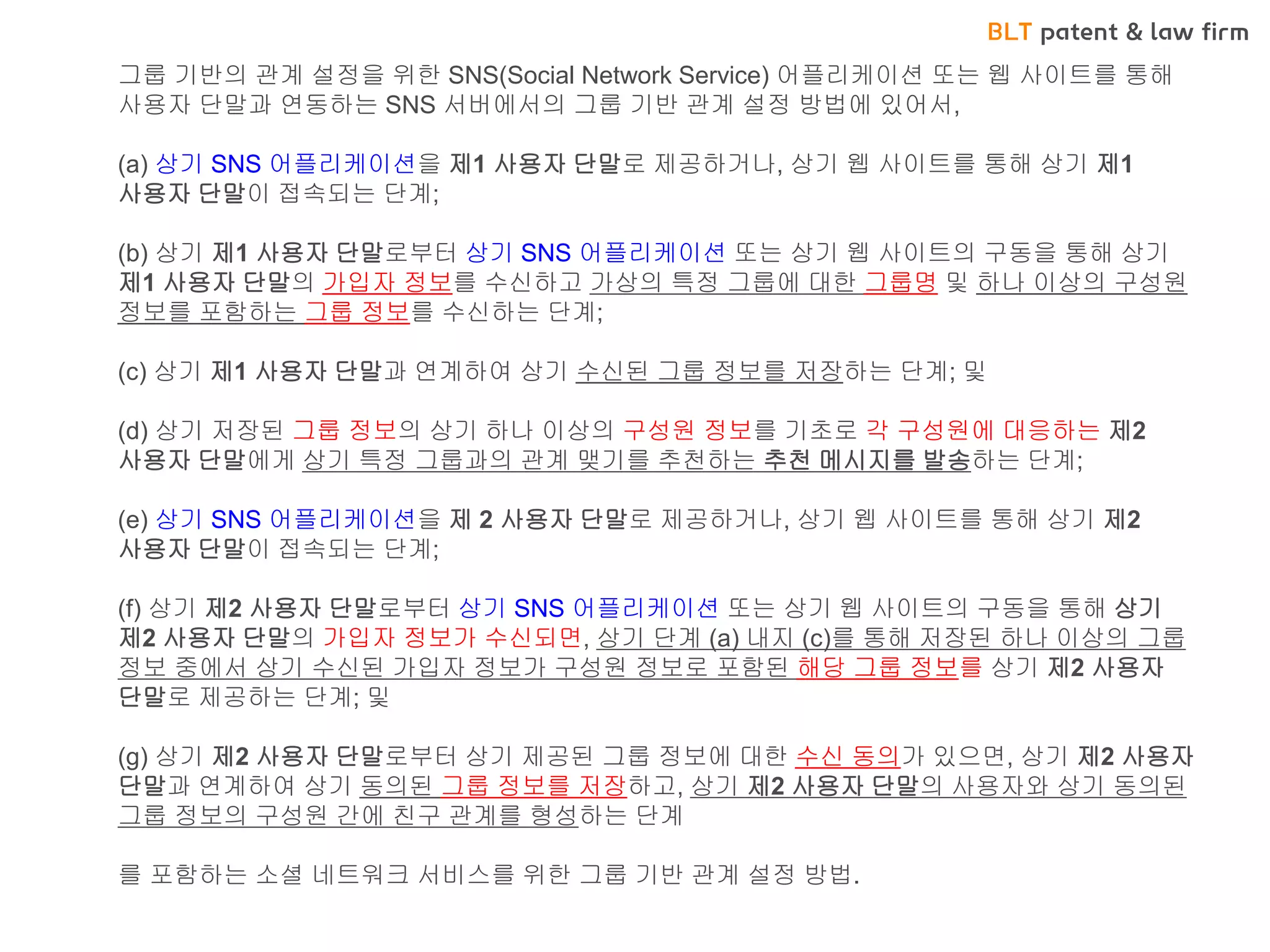 BLT patent & law firm 
•네이버 밴드 CASE 
그룹 기반의 관계 설정을 위한 SNS(Social Network Service) 어플리케이션 또는 웹 사이트를 통해 사용자 단말과 연동하는 SNS 서버에서의 그룹 기반 관계 설정 방법에 있어서, (a) 상기 SNS 어플리케이션을 제1 사용자 단말로 제공하거나, 상기 웹 사이트를 통해 상기 제1 사용자 단말이 접속되는 단계; (b) 상기 제1 사용자 단말로부터 상기 SNS 어플리케이션 또는 상기 웹 사이트의 구동을 통해 상기 제1 사용자 단말의 가입자 정보를 수신하고 가상의 특정 그룹에 대한 그룹명 및 하나 이상의 구성원 정보를 포함하는 그룹 정보를 수신하는 단계; (c) 상기 제1 사용자 단말과 연계하여 상기 수신된 그룹 정보를 저장하는 단계; 및 (d) 상기 저장된 그룹 정보의 상기 하나 이상의 구성원 정보를 기초로 각 구성원에 대응하는 제2 사용자 단말에게 상기 특정 그룹과의 관계 맺기를 추천하는 추천 메시지를 발송하는 단계; (e) 상기 SNS 어플리케이션을 제 2 사용자 단말로 제공하거나, 상기 웹 사이트를 통해 상기 제2 사용자 단말이 접속되는 단계; (f) 상기 제2 사용자 단말로부터 상기 SNS 어플리케이션 또는 상기 웹 사이트의 구동을 통해 상기 제2 사용자 단말의 가입자 정보가 수신되면, 상기 단계 (a) 내지 (c)를 통해 저장된 하나 이상의 그룹 정보 중에서 상기 수신된 가입자 정보가 구성원 정보로 포함된 해당 그룹 정보를 상기 제2 사용자 단말로 제공하는 단계; 및 (g) 상기 제2 사용자 단말로부터 상기 제공된 그룹 정보에 대한 수신 동의가 있으면, 상기 제2 사용자 단말과 연계하여 상기 동의된 그룹 정보를 저장하고, 상기 제2 사용자 단말의 사용자와 상기 동의된 그룹 정보의 구성원 간에 친구 관계를 형성하는 단계 를 포함하는 소셜 네트워크 서비스를 위한 그룹 기반 관계 설정 방법.  