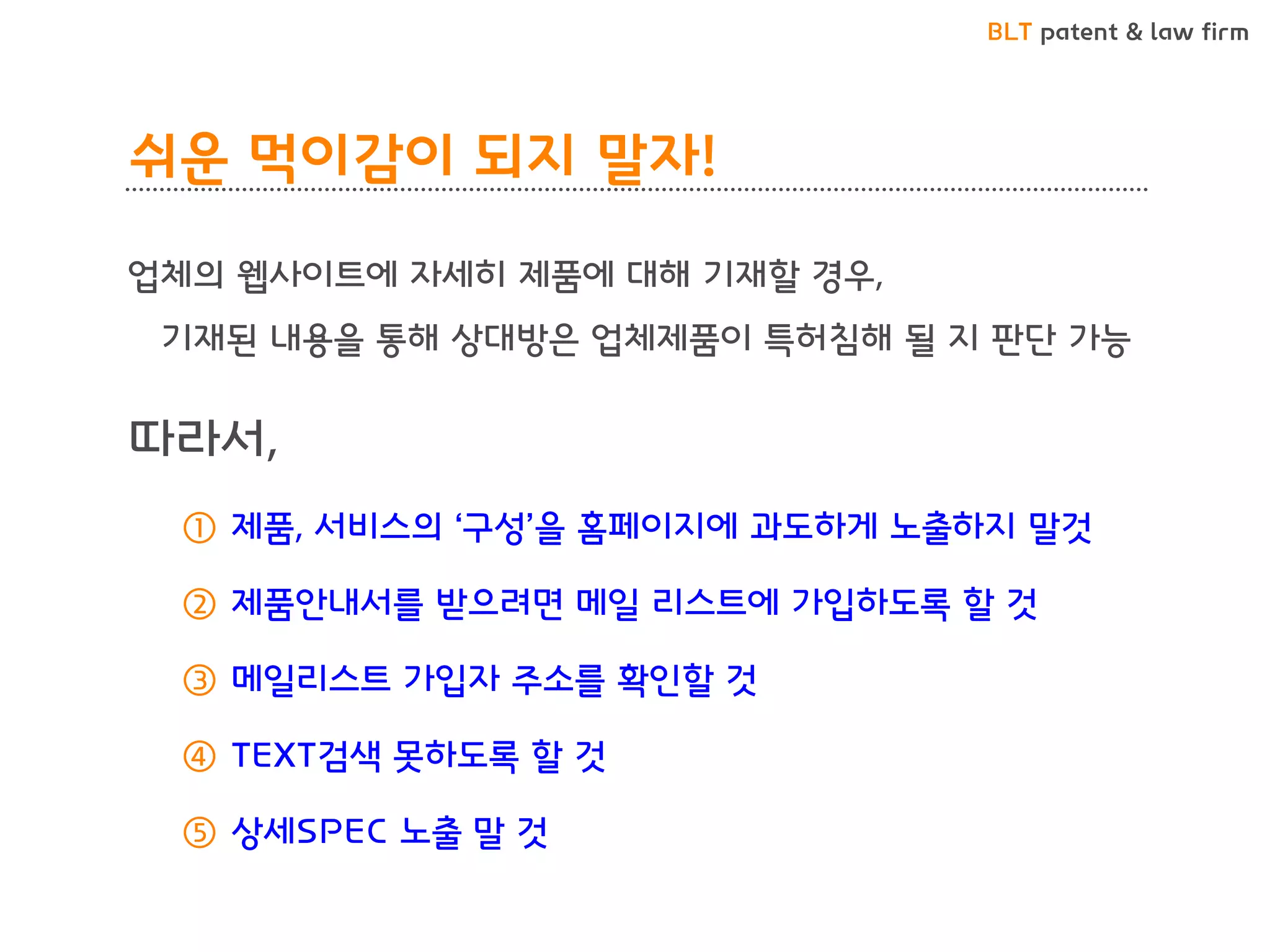 BLT patent & law firm 
쉬운 먹이감이 되지 말자! 
업체의 웹사이트에 자세히 제품에 대해 기재할 경우, 
기재된 내용을 통해 상대방은 업체제품이 특허침해 될 지 판단 가능 
따라서, 
①제품, 서비스의 ‘구성’을 홈페이지에 과도하게 노출하지 말것 
②제품안내서를 받으려면 메일 리스트에 가입하도록 할 것 
③메일리스트 가입자 주소를 확인할 것 
④TEXT검색 못하도록 할 것 
⑤상세SPEC 노출 말 것  