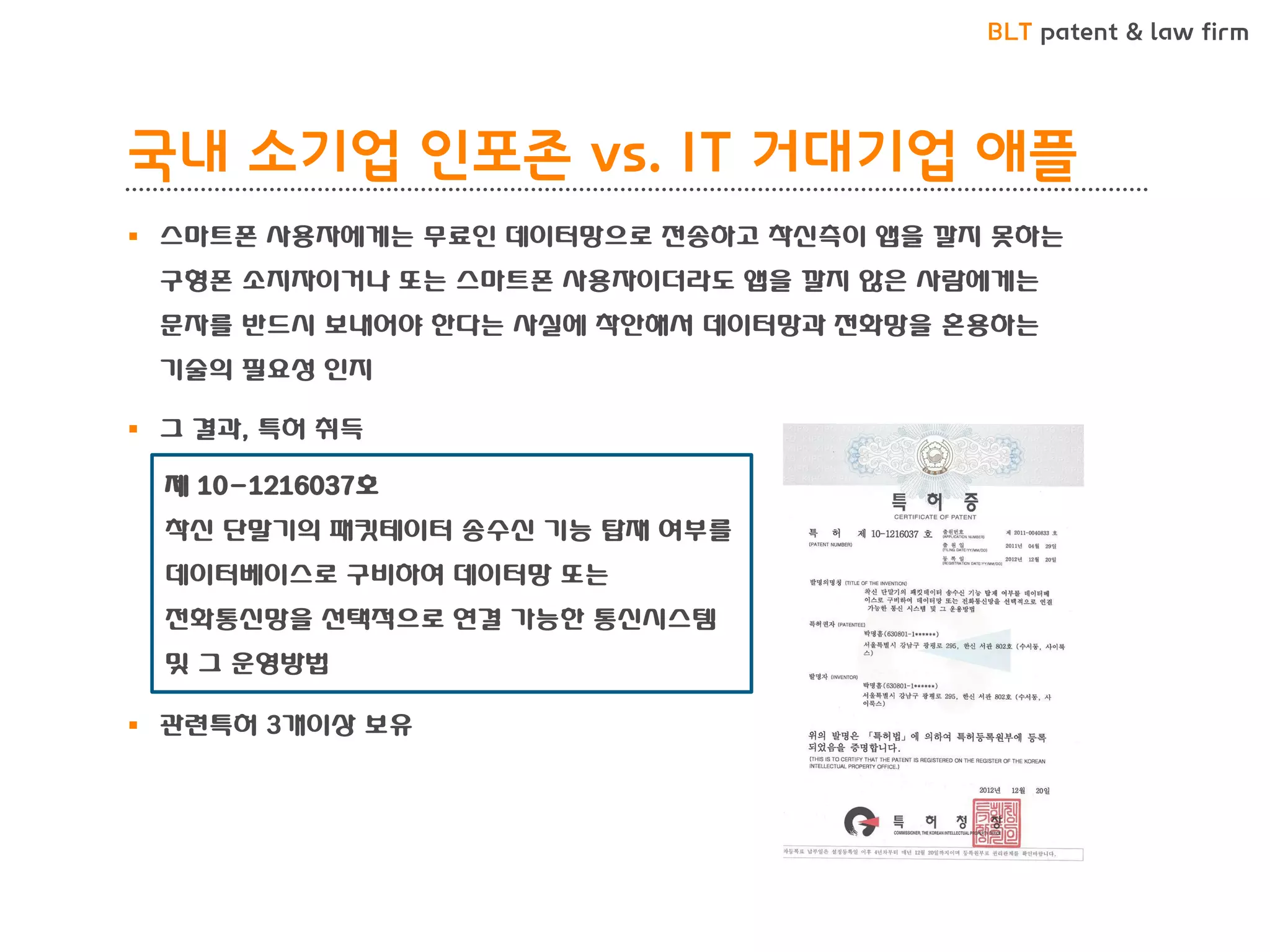 BLT patent & law firm 
국내 소기업 인포존 vs. IT 거대기업 애플 
스마트폰 사용자에게는 무료인 데이터망으로 전송하고 착신측이 앱을 깔지 못하는 구형폰 소지자이거나 또는 스마트폰 사용자이더라도 앱을 깔지 않은 사람에게는 문자를 반드시 보내어야 한다는 사실에 착안해서 데이터망과 전화망을 혼용하는 기술의 필요성 인지 
그 결과, 특허 취득 
관련특허 3개이상 보유 
제 10-1216037호 착신 단말기의 패킷테이터 송수신 기능 탑재 여부를 데이터베이스로 구비하여 데이터망 또는 전화통신망을 선택적으로 연결 가능한 통신시스템 및 그 운영방법  