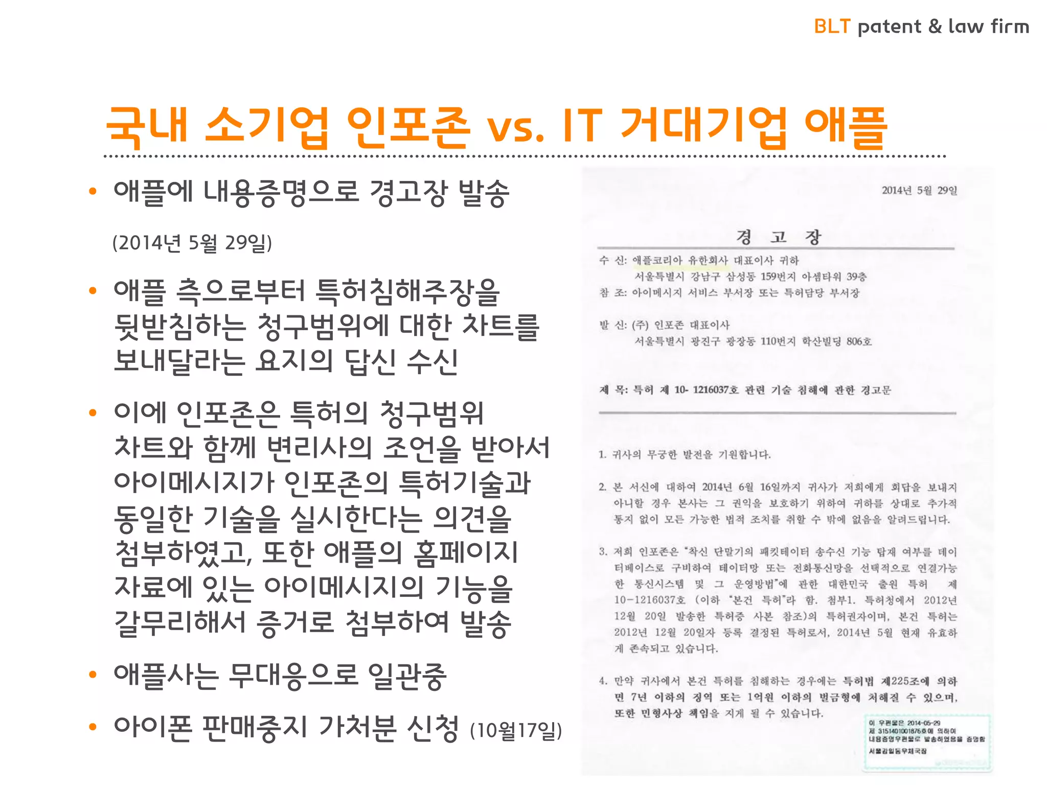 BLT patent & law firm 
국내 소기업 인포존 vs. IT 거대기업 애플 
•애플에 내용증명으로 경고장 발송 
(2014년 5월 29일) 
•애플 측으로부터 특허침해주장을 뒷받침하는 청구범위에 대한 차트를 보내달라는 요지의 답신 수신 
•이에 인포존은 특허의 청구범위 차트와 함께 변리사의 조언을 받아서 아이메시지가 인포존의 특허기술과 동일한 기술을 실시한다는 의견을 첨부하였고, 또한 애플의 홈페이지 자료에 있는 아이메시지의 기능을 갈무리해서 증거로 첨부하여 발송 
•애플사는 무대응으로 일관중 
•아이폰 판매중지 가처분 신청 (10월17일)  