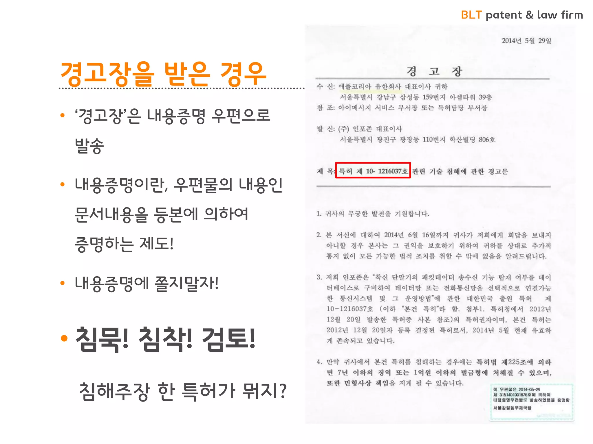 BLT patent & law firm 
경고장을 받은 경우 
•‘경고장’은 내용증명 우편으로 발송 
•내용증명이란, 우편물의 내용인 문서내용을 등본에 의하여 증명하는 제도! 
•내용증명에 쫄지말자! 
•침묵! 침착! 검토! 
침해주장 한 특허가 뭐지?  