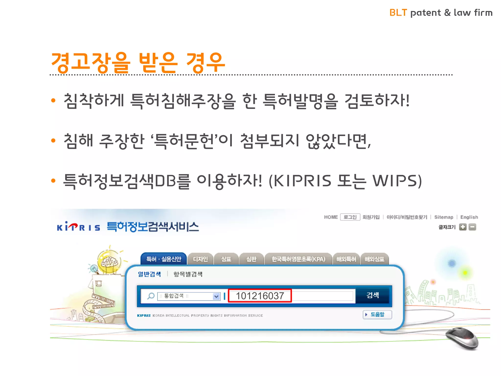 BLT patent & law firm 
경고장을 받은 경우 
•침착하게 특허침해주장을 한 특허발명을 검토하자! 
•침해 주장한 ‘특허문헌’이 첨부되지 않았다면, 
•특허정보검색DB를 이용하자! (KIPRIS 또는 WIPS) 
101216037  