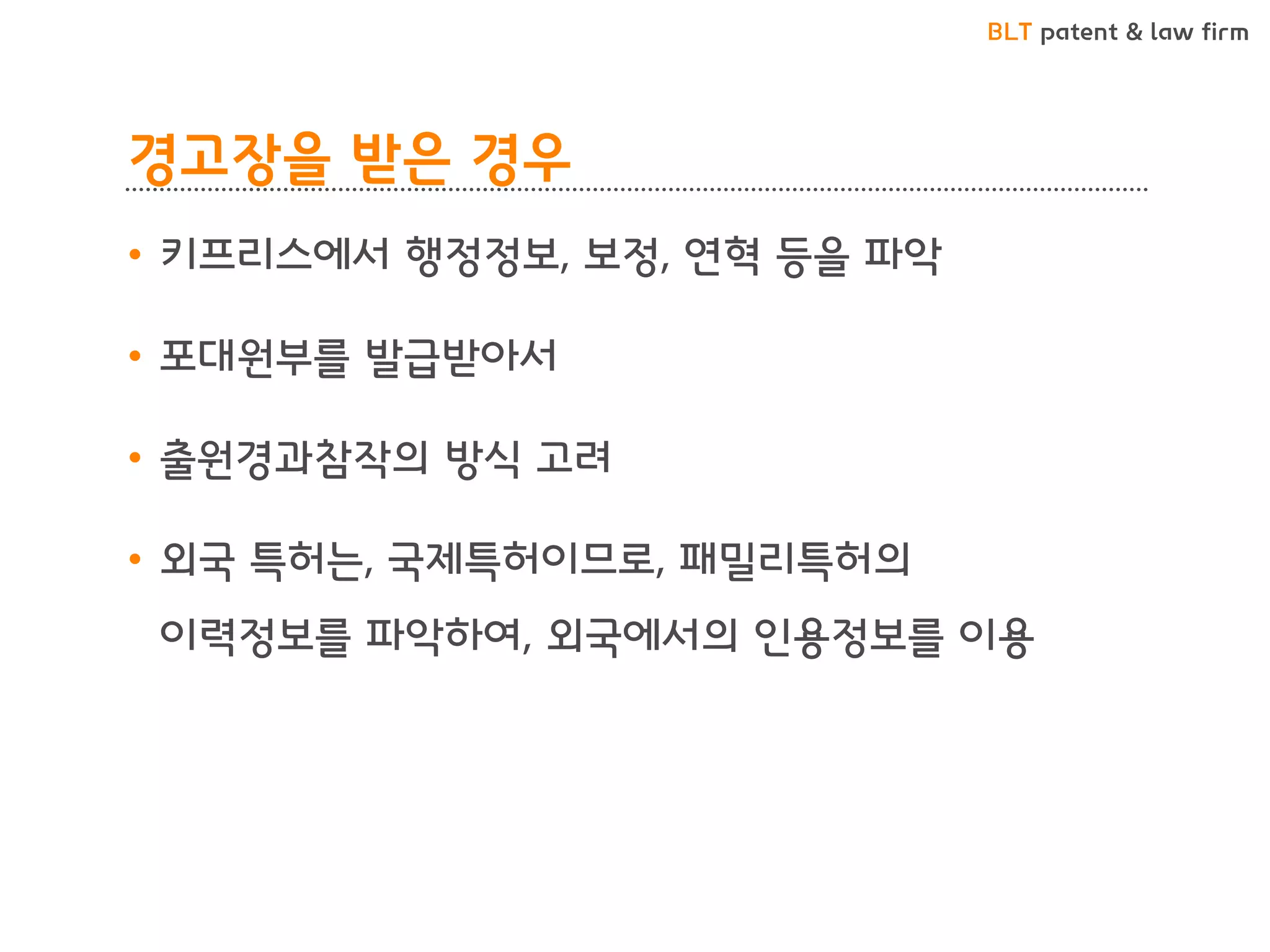 BLT patent & law firm 
경고장을 받은 경우 
•키프리스에서 행정정보, 보정, 연혁 등을 파악 
•포대원부를 발급받아서 
•출원경과참작의 방식 고려 
•외국 특허는, 국제특허이므로, 패밀리특허의 이력정보를 파악하여, 외국에서의 인용정보를 이용  