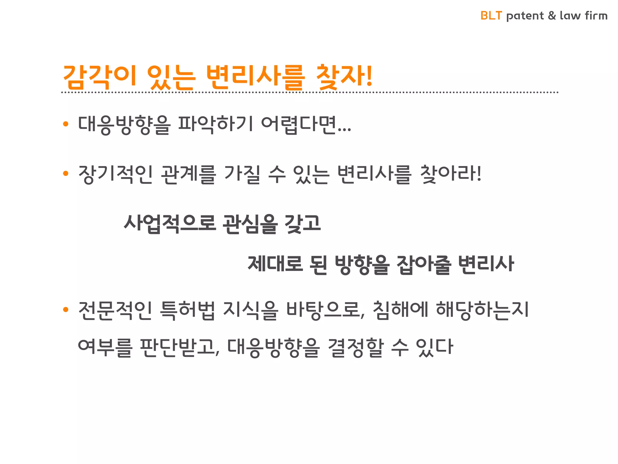 BLT patent & law firm 
감각이 있는 변리사를 찾자! 
•대응방향을 파악하기 어렵다면... 
•장기적인 관계를 가질 수 있는 변리사를 찾아라! 
사업적으로 관심을 갖고 
제대로 된 방향을 잡아줄 변리사 
•전문적인 특허법 지식을 바탕으로, 침해에 해당하는지 여부를 판단받고, 대응방향을 결정할 수 있다  