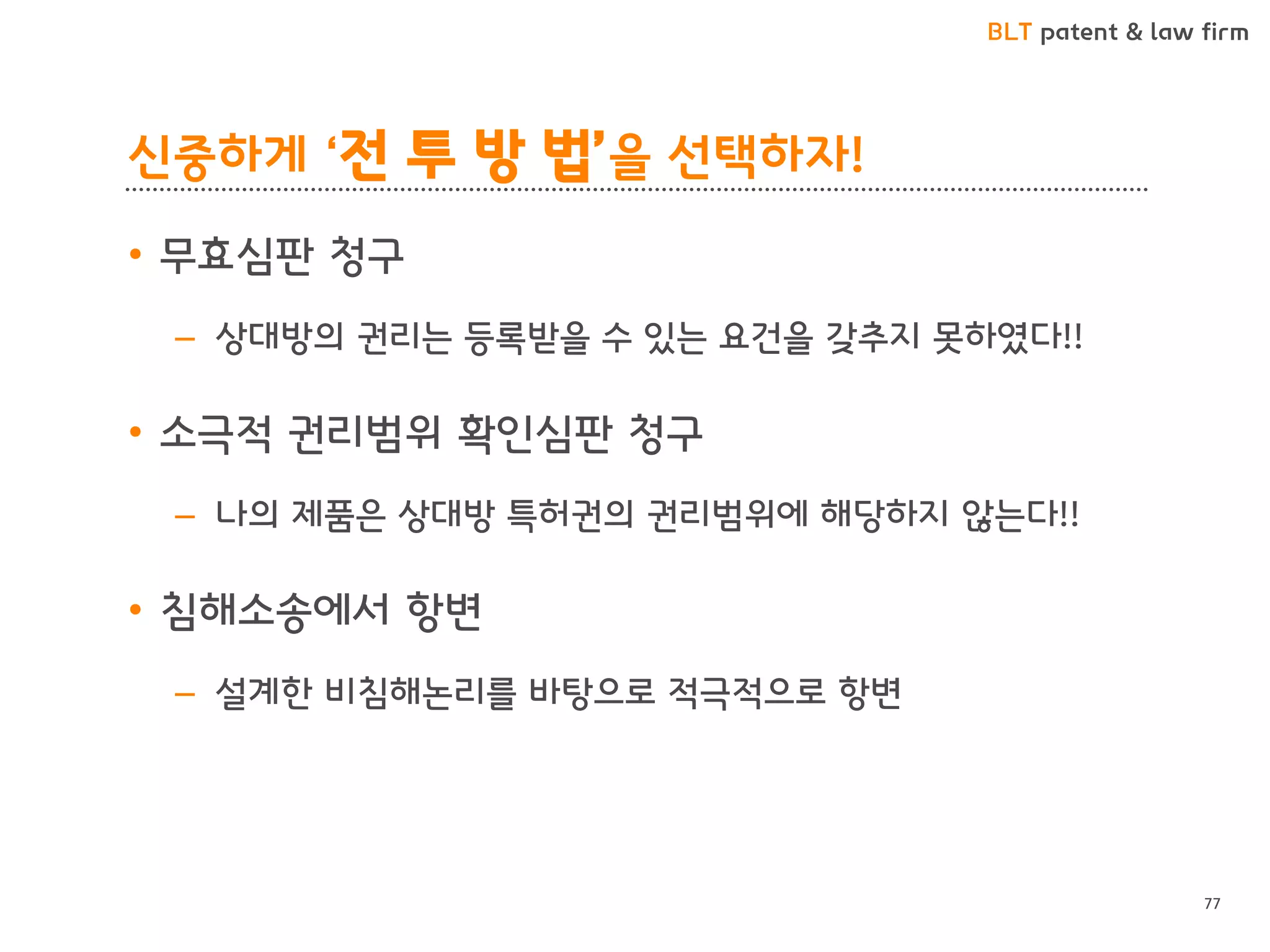 BLT patent & law firm 
신중하게 ‘전 투 방 법’을 선택하자! 
•무효심판 청구 
–상대방의 권리는 등록받을 수 있는 요건을 갖추지 못하였다!! 
•소극적 권리범위 확인심판 청구 
–나의 제품은 상대방 특허권의 권리범위에 해당하지 않는다!! 
•침해소송에서 항변 
–설계한 비침해논리를 바탕으로 적극적으로 항변 
77  
