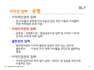 BLT patent & law firm
BLT
100
저작권 침해 – 유형
• 저작재산권의 침해
– 원 저작물의 표현형식의 도용과 같은 무단 이용과 저작물에
대한 허락범위 외의 이용
• 저작인격권의 침해
– 공표권 • 성명표시권 • 동일성유지권 침해 및 저작자 사후의
인격적 이익에 대한 침해
• 출판권의 침해
– 복제권자와의 사이에 출판권 설정이 되어 있는 경우에
출판권자 이외의 자가 당해 저작물을 무단으로 출판하는
행위
• 저작인접권의 침해
– 저작인접권자의 허락 없이 실연 • 레코드 및 방송을 무단으로
이용하는 경우
 