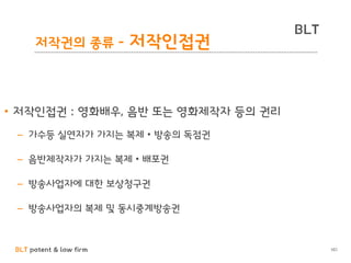 BLT patent & law firm
BLT
101
저작권의 종류 - 저작인접권
• 저작인접권 : 영화배우, 음반 또는 영화제작자 등의 권리
– 가수등 실연자가 가지는 복제 • 방송의 독점권
– 음반제작자가 가지는 복제 • 배포권
– 방송사업자에 대한 보상청구권
– 방송사업자의 복제 및 동시중계방송권
 