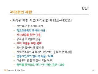 BLT patent & law firm
BLT
102
저작권의 제한
• 저작권 제한 사유(저작권법 제22조~제32조)
– 재판절차 등에서의 복제
– 학교교육목적 등에의 이용
– 시사보도를 위한 이용
– 공표된 저작물의 인용
– 사적 이용을 위한 복제
– 도서관 등에서의 복제 등
– 시험문제로서의 복제시각장애인 등을 위한 복제등
– 방송사업자의 일시적 녹음 • 녹화
– 미술저작물 등의 전시 또는 복제
– 영리를 목적으로 하지 아니하는 공연 • 방송
 