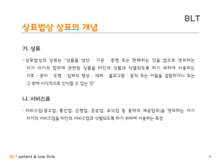 BLT patent & law firm
BLT
25
상표법상 상표의 개념
가. 상표
• 상표법상의 상표는 "상품을 생산 ∙ 가공 ∙ 증명 또는 판매하는 것을 업으로 영위하는
자가 자기의 업무에 관련된 상품을 타인의 상품과 식별되도록 하기 위하여 사용하는
기호 ∙ 문자 ∙ 도형 ∙ 입체적 형상 ∙ 색체 ∙ 홀로그램 ∙ 동작 또는 이들을 결합하거나 또는
그 밖에 시각적으로 인식할 수 있는 것"
나. 서비스표
• 서비스업(광고업, 통신업, 은행업, 운송업, 요식업 등 용역의 제공업무)을 영위하는 자가
자기의 서비스업을 타인의 서비스업과 식별되도록 하기 위하여 사용하는 표장
 