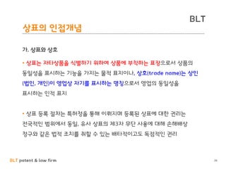 BLT patent & law firm
BLT
26
상표의 인접개념
가. 상표와 상호
• 상표는 자타상품을 식별하기 위하여 상품에 부착하는 표장으로서 상품의
동일성을 표시하는 기능을 가지는 물적 표지이나, 상호(trade name)는 상인
(법인, 개인)이 영업상 자기를 표시하는 명칭으로서 영업의 동일성을
표시하는 인적 표지
• 상표 등록 절차는 특허청을 통해 이뤄지며 등록된 상표에 대한 권리는
전국적인 범위에서 동일, 유사 상표의 제3자 무단 사용에 대해 손해배상
청구와 같은 법적 조치를 취할 수 있는 배타적이고도 독점적인 권리
 