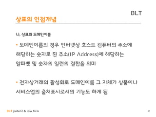BLT patent & law firm
BLT
27
상표의 인접개념
나, 상표와 도메인이름
• 도메인이름의 경우 인터넷상 호스트 컴퓨터의 주소에
해당하는 숫자로 된 주소(IP Address)에 해당하는
알파벳 및 숫자의 일련의 결합을 의미
• 전자상거래의 활성화로 도메인이름 그 자체가 상품이나
서비스업의 출처표시로서의 기능도 하게 됨
 