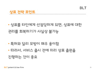 BLT patent & law firm
BLT
35
상표 전략 포인트
• 상표를 타인에게 선점당하게 되면, 상표에 대한
권리를 회복하기가 사실상 불가능
• 특허와 달리 모방이 매우 용이함
• 따라서, 서비스 출시 전에 미리 상표 출원을
진행하는 것이 중요
 