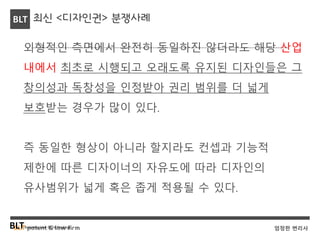 BLT patent & law firmBLTBusiness, Law & Technology
BLT
엄정한 변리사
최신 <디자인권> 분쟁사례
외형적인 측면에서 완전히 동일하진 않더라도 해당 산업
내에서 최초로 시행되고 오래도록 유지된 디자인들은 그
창의성과 독창성을 인정받아 권리 범위를 더 넓게
보호받는 경우가 많이 있다.
즉 동일한 형상이 아니라 할지라도 컨셉과 기능적
제한에 따른 디자이너의 자유도에 따라 디자인의
유사범위가 넓게 혹은 좁게 적용될 수 있다.
 