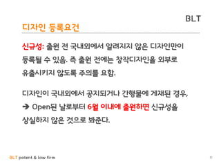 BLT patent & law firm
BLT
디자인 등록요건
71
신규성: 출원 전 국내외에서 알려지지 않은 디자인만이
등록될 수 있음. 즉 출원 전에는 창작디자인을 외부로
유출시키지 않도록 주의를 요함.
디자인이 국내외에서 공지되거나 간행물에 게재된 경우,
 Open된 날로부터 6월 이내에 출원하면 신규성을
상실하지 않은 것으로 봐준다.
 