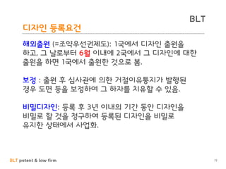 BLT patent & law firm
BLT
디자인 등록요건
72
해외출원 (=조약우선권제도): 1국에서 디자인 출원을
하고, 그 날로부터 6월 이내에 2국에서 그 디자인에 대한
출원을 하면 1국에서 출원한 것으로 봄.
보정 : 출원 후 심사관에 의한 거절이유통지가 발행된
경우 도면 등을 보정하여 그 하자를 치유할 수 있음.
비밀디자인: 등록 후 3년 이내의 기간 동안 디자인을
비밀로 할 것을 청구하여 등록된 디자인을 비밀로
유지한 상태에서 사업화.
 