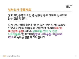 BLT patent & law firm
BLT
일부심사 등록제도
73
㉠ 디자인등록의 요건 중 신규성 등에 대하여 심사하지
않는 것을 말한다.
㉡ 일부심사등록출원을 할 수 있는 것은 디자인보호법
시행규칙 [별표 4](물품류 구분)에서 제2류(의류 및
패션잡화 용품), 제5류(섬유제품, 인조 및 천연
시트직물류) 및 제19류(문방구, 사무용품, 미술재료,
교재)에 속하는 물품의 디자인이다.
 