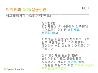 BLT patent & law firm
BLT디자인과 특허(실용신안)
아모레퍼시픽 <슬라이딩 팩트>
20-2005-0015650
실용신안 출원청구항1항
화장재료(11)가 수용되며 양측면에
가이드홈이 형성된 화장재료
보관함(10)과;
외부에는 거울(21)이 부착되고, 내부
양측 벽면에는 상기 가이드홈과
계합되는 소정 형상의 가이드돌기가
구비되며,
상기 화장재료 보관함(10)이
슬라이딩방식으로 출몰되도록
일측벽면이 개방된 케이스(20)로
구성됨을 특징으로 하는 외부에 거울이
부착된 콤팩트용기.
 