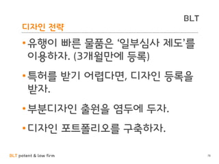 BLT patent & law firm
BLT
디자인 전략
•유행이 빠른 물품은 ‘일부심사 제도’를
이용하자. (3개월만에 등록)
•특허를 받기 어렵다면, 디자인 등록을
받자.
•부분디자인 출원을 염두에 두자.
•디자인 포트폴리오를 구축하자.
78
 