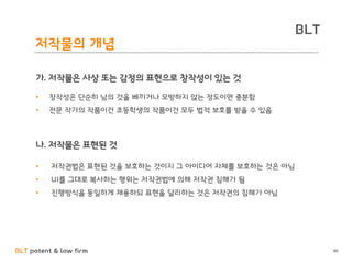 BLT patent & law firm
BLT
저작물의 개념
86
가. 저작물은 사상 또는 감정의 표현으로 창작성이 있는 것
나. 저작물은 표현된 것
• 창작성은 단순히 남의 것을 베끼거나 모방하지 않는 정도이면 충분함
• 전문 작가의 작품이건 초등학생의 작품이건 모두 법적 보호를 받을 수 있음
• 저작권법은 표현된 것을 보호하는 것이지 그 아이디어 자체를 보호하는 것은 아님
• UI를 그대로 복사하는 행위는 저작권법에 의해 저작권 침해가 됨
• 진행방식을 동일하게 채용하되 표현을 달리하는 것은 저작권의 침해가 아님
 