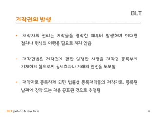 BLT patent & law firm
BLT
88
저작권의 발생
• 저작자의 권리는 저작물을 창작한 때부터 발생하며 어떠한
절차나 형식의 이행을 필요로 하지 않음
• 저작권법은 저작권에 관한 일정한 사항을 저작권 등록부에
기재하게 함으로써 공시효과나 거래의 안전을 도모함
• 저작자로 등록하게 되면 법률상 등록저작물의 저작자로, 등록된
날짜에 창작 또는 처음 공표된 것으로 추정됨
 