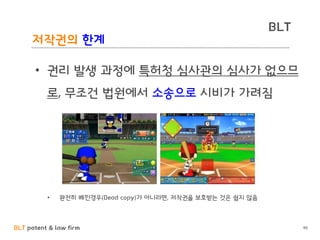 BLT patent & law firm
BLT
저작권의 한계
90
• 권리 발생 과정에 특허청 심사관의 심사가 없으므
로, 무조건 법원에서 소송으로 시비가 가려짐
• 완전히 베낀경우(Dead copy)가 아니라면, 저작권을 보호받는 것은 쉽지 않음
 