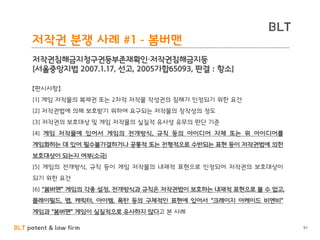 BLT patent & law firm
BLT
91
저작권 분쟁 사례 #1 - 봄버맨
저작권침해금지청구권등부존재확인·저작권침해금지등
[서울중앙지법 2007.1.17, 선고, 2005가합65093, 판결 : 항소]
【판시사항】
[1] 게임 저작물의 복제권 또는 2차적 저작물 작성권의 침해가 인정되기 위한 요건
[2] 저작권법에 의해 보호받기 위하여 요구되는 저작물의 창작성의 정도
[3] 저작권의 보호대상 및 게임 저작물의 실질적 유사성 유무의 판단 기준
[4] 게임 저작물에 있어서 게임의 전개방식, 규칙 등의 아이디어 자체 또는 위 아이디어를
게임화하는 데 있어 필수불가결하거나 공통적 또는 전형적으로 수반되는 표현 등이 저작권법에 의한
보호대상이 되는지 여부(소극)
[5] 게임의 전개방식, 규칙 등이 게임 저작물의 내재적 표현으로 인정되어 저작권의 보호대상이
되기 위한 요건
[6] “봄버맨” 게임의 각종 설정, 전개방식과 규칙은 저작권법이 보호하는 내재적 표현으로 볼 수 없고,
플레이필드, 맵, 캐릭터, 아이템, 폭탄 등의 구체적인 표현에 있어서 “크레이지 아케이드 비엔비”
게임과 “봄버맨” 게임이 실질적으로 유사하지 않다고 본 사례
 