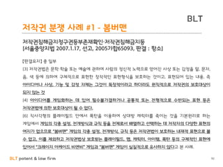 BLT patent & law firm
BLT
92
저작권 분쟁 사례 #1 - 봄버맨
저작권침해금지청구권등부존재확인·저작권침해금지등
[서울중앙지법 2007.1.17, 선고, 2005가합65093, 판결 : 항소]
【판결요지】 중 일부
[3] 저작권법은 문학·학술 또는 예술에 관하여 사람의 정신적 노력으로 얻어진 사상 또는 감정을 말, 문자,
음, 색 등에 의하여 구체적으로 표현한 창작적인 표현형식을 보호하는 것이고, 표현되어 있는 내용, 즉
아이디어나 사상, 기능 및 감정 자체는 그것이 독창적이라고 하더라도 원칙적으로 저작권의 보호대상이
되지 않는 것
[4] 아이디어를 게임화하는 데 있어 필수불가결하거나 공통적 또는 전형적으로 수반되는 표현 등은
저작권법에 의한 보호대상이 될 수 없다.
[6] 직사각형의 플레이필드 안에서 폭탄을 이용하여 상대방 캐릭터를 죽이는 것을 기본원리로 하는
게임에서 게임의 각종 설정, 전개방식과 규칙 등을 전체로서 배열하고 선택하는 데 저작자의 다양한 표현의
여지가 없으므로 “봄버맨” 게임의 각종 설정, 전개방식, 규칙 등은 저작권법이 보호하는 내재적 표현으로 볼
수 없고, 이를 제외하고 저작권법상 보호받는 플레이필드, 맵, 캐릭터, 아이템, 폭탄 등의 구체적인 표현에
있어서 “크레이지 아케이드 비엔비” 게임과 “봄버맨” 게임이 실질적으로 유사하지 않다고 본 사례.
 
