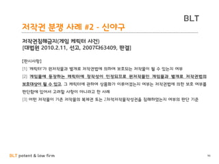 BLT patent & law firm
BLT
96
저작권 분쟁 사례 #2 - 신야구
저작권침해금지(게임 케릭터 사건)
[대법원 2010.2.11, 선고, 2007다63409, 판결]
【판시사항】
[1] ‘캐릭터’가 원저작물과 별개로 저작권법에 의하여 보호되는 저작물이 될 수 있는지 여부
[2] 게임물에 등장하는 캐릭터에 창작성이 인정되므로 원저작물인 게임물과 별개로 저작권법의
보호대상이 될 수 있고, 그 캐릭터에 관하여 상품화가 이루어졌는지 여부는 저작권법에 의한 보호 여부를
판단함에 있어서 고려할 사항이 아니라고 한 사례
[3] 어떤 저작물이 기존 저작물의 복제권 또는 2차적저작물작성권을 침해하였는지 여부의 판단 기준
 