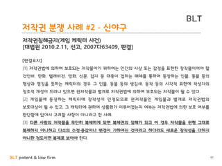 BLT patent & law firm
BLT
97
저작권 분쟁 사례 #2 - 신야구
저작권침해금지(게임 케릭터 사건)
[대법원 2010.2.11, 선고, 2007다63409, 판결]
【판결요지】
[1] 저작권법에 의하여 보호되는 저작물이기 위하여는 인간의 사상 또는 감정을 표현한 창작물이어야 할
것인바, 만화, 텔레비전, 영화, 신문, 잡지 등 대중이 접하는 매체를 통하여 등장하는 인물, 동물 등의
형상과 명칭을 뜻하는 캐릭터의 경우 그 인물, 동물 등의 생김새, 동작 등의 시각적 표현에 작성자의
창조적 개성이 드러나 있으면 원저작물과 별개로 저작권법에 의하여 보호되는 저작물이 될 수 있다.
[2] 게임물에 등장하는 캐릭터에 창작성이 인정되므로 원저작물인 게임물과 별개로 저작권법의
보호대상이 될 수 있고, 그 캐릭터에 관하여 상품화가 이루어졌는지 여부는 저작권법에 의한 보호 여부를
판단함에 있어서 고려할 사항이 아니라고 한 사례.
[3] 다른 사람의 저작물을 무단히 복제하게 되면 복제권의 침해가 되고 이 경우 저작물을 원형 그대로
복제하지 아니하고 다소의 수정·증감이나 변경이 가하여진 것이라고 하더라도 새로운 창작성을 더하지
아니한 정도이면 복제로 보아야 한다.
 