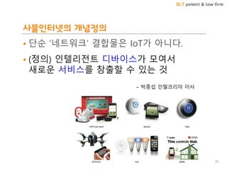 BLT patent & law firm
사물인터넷의 개념정의
• 단순 ‘네트워크’ 결합물은 IoT가 아니다.
• (정의) 인텔리전트 디바이스가 모여서
새로운 서비스를 창출할 수 있는 것
– 박종섭 인텔코리아 이사
33
 