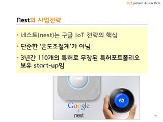 BLT patent & law firm
Nest의 사업전략
• 네스트(nest)는 구글 IoT 전략의 핵심
• 단순한 ‘온도조절계’가 아님
• 3년간 110개의 특허로 무장된 특허포트폴리오
보유 start-up임
95
 
