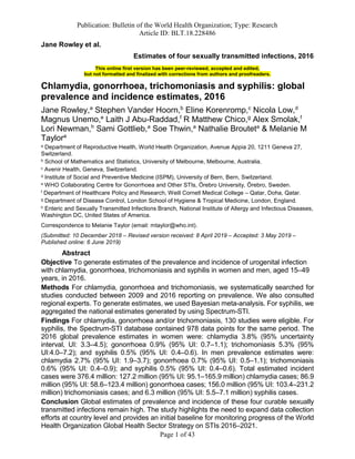 Publication: Bulletin of the World Health Organization; Type: Research
Article ID: BLT.18.228486
Page 1 of 43
Jane Rowley et al.
Estimates of four sexually transmitted infections, 2016
This online first version has been peer-reviewed, accepted and edited,
but not formatted and finalized with corrections from authors and proofreaders.
Chlamydia, gonorrhoea, trichomoniasis and syphilis: global
prevalence and incidence estimates, 2016
Jane Rowley,a
Stephen Vander Hoorn,b
Eline Korenromp,c
Nicola Low,d
Magnus Unemo,e
Laith J Abu-Raddad,f
R Matthew Chico,g
Alex Smolak,f
Lori Newman,h
Sami Gottlieb,a
Soe Thwin,a
Nathalie Brouteta
& Melanie M
Taylora
a Department of Reproductive Health, World Health Organization, Avenue Appia 20, 1211 Geneva 27,
Switzerland.
b School of Mathematics and Statistics, University of Melbourne, Melbourne, Australia.
c Avenir Health, Geneva, Switzerland.
d Institute of Social and Preventive Medicine (ISPM), University of Bern, Bern, Switzerland.
e WHO Collaborating Centre for Gonorrhoea and Other STIs, Örebro University, Örebro, Sweden.
f Department of Healthcare Policy and Research, Weill Cornell Medical College – Qatar, Doha, Qatar.
g Department of Disease Control, London School of Hygiene & Tropical Medicine, London, England.
h Enteric and Sexually Transmitted Infections Branch, National Institute of Allergy and Infectious Diseases,
Washington DC, United States of America.
Correspondence to Melanie Taylor (email: mtaylor@who.int).
(Submitted: 10 December 2018 – Revised version received: 8 April 2019 – Accepted: 3 May 2019 –
Published online: 6 June 2019)
Abstract
Objective To generate estimates of the prevalence and incidence of urogenital infection
with chlamydia, gonorrhoea, trichomoniasis and syphilis in women and men, aged 15–49
years, in 2016.
Methods For chlamydia, gonorrhoea and trichomoniasis, we systematically searched for
studies conducted between 2009 and 2016 reporting on prevalence. We also consulted
regional experts. To generate estimates, we used Bayesian meta-analysis. For syphilis, we
aggregated the national estimates generated by using Spectrum-STI.
Findings For chlamydia, gonorrhoea and/or trichomoniasis, 130 studies were eligible. For
syphilis, the Spectrum-STI database contained 978 data points for the same period. The
2016 global prevalence estimates in women were: chlamydia 3.8% (95% uncertainty
interval, UI: 3.3–4.5); gonorrhoea 0.9% (95% UI: 0.7–1.1); trichomoniasis 5.3% (95%
UI:4.0–7.2); and syphilis 0.5% (95% UI: 0.4–0.6). In men prevalence estimates were:
chlamydia 2.7% (95% UI: 1.9–3.7); gonorrhoea 0.7% (95% UI: 0.5–1.1); trichomoniasis
0.6% (95% UI: 0.4–0.9); and syphilis 0.5% (95% UI: 0.4–0.6). Total estimated incident
cases were 376.4 million: 127.2 million (95% UI: 95.1–165.9 million) chlamydia cases; 86.9
million (95% UI: 58.6–123.4 million) gonorrhoea cases; 156.0 million (95% UI: 103.4–231.2
million) trichomoniasis cases; and 6.3 million (95% UI: 5.5–7.1 million) syphilis cases.
Conclusion Global estimates of prevalence and incidence of these four curable sexually
transmitted infections remain high. The study highlights the need to expand data collection
efforts at country level and provides an initial baseline for monitoring progress of the World
Health Organization Global Health Sector Strategy on STIs 2016–2021.
 